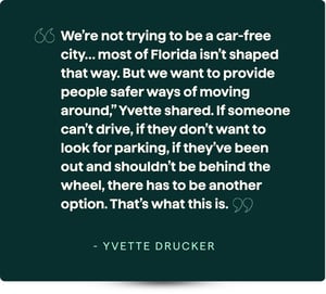 “We’re not trying to be a car-free city… most of Florida isn’t shaped that way. But we want to provide people safer ways of moving around,” Yvette shared. If someone can’t drive, if they don’t want to look for parking, if they’ve been out and shouldn’t be behind the wheel, there has to be another option. That’s what this is.”  - Yvette Drucker